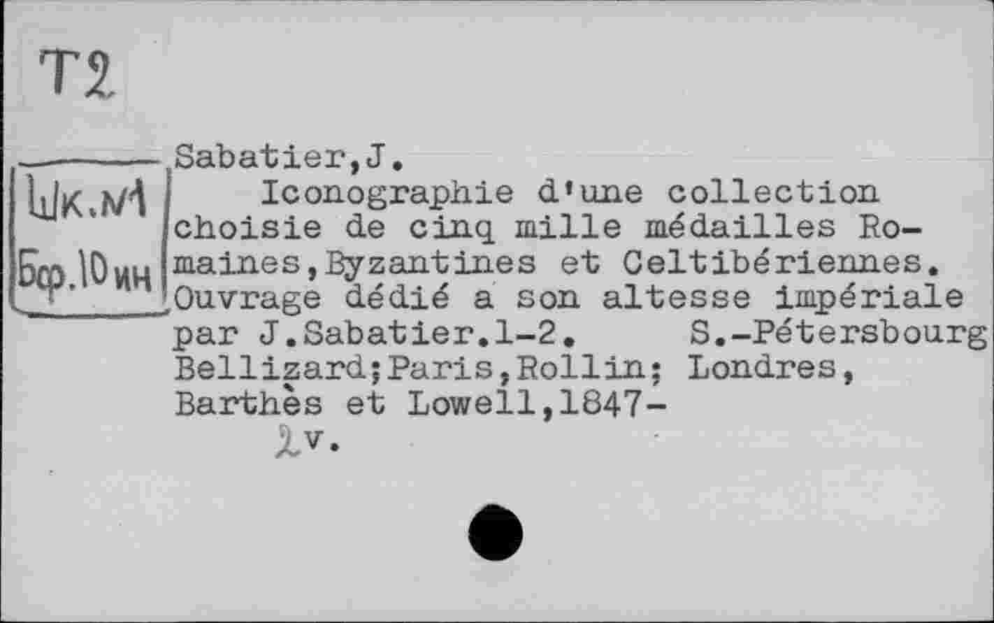 ﻿БфДОцц
Sabatier,J.
Iconographie d’une collection choisie de cinq mille médailles Romaines, Byzantines et Celtibériennes. Ouvrage dédié a son altesse impériale par J.Sabatier.1-2. S.-Pétersbourg
Bellizard;Paris,Rollin; Londres, Barthès et Lowell,1847-
XV.